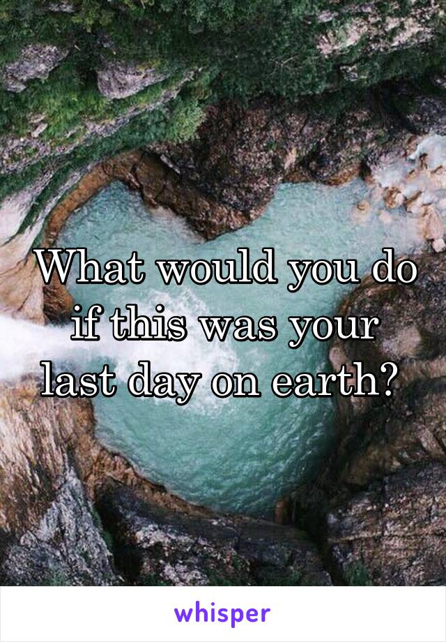 What would you do if this was your last day on earth? 
