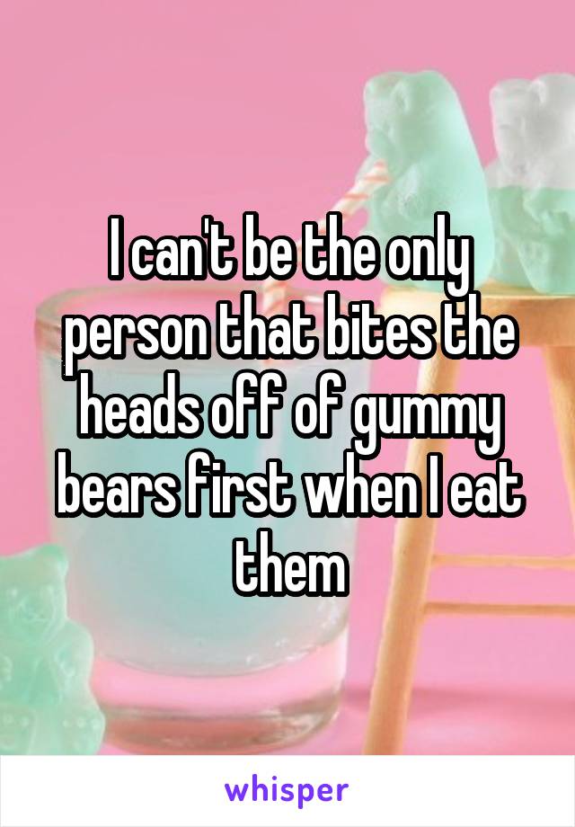 I can't be the only person that bites the heads off of gummy bears first when I eat them