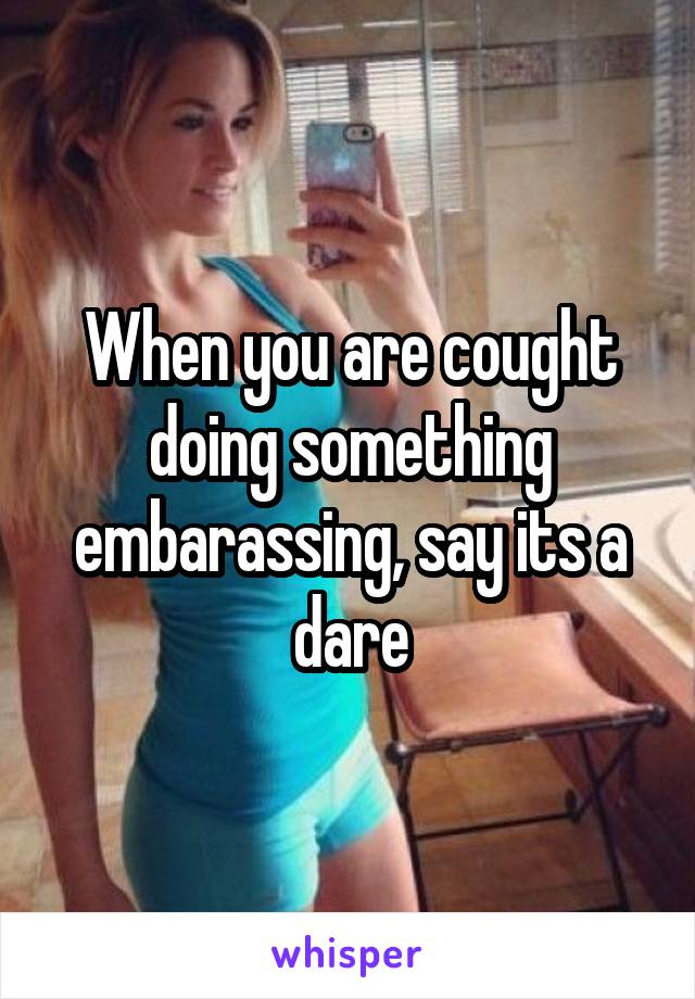 When you are cought doing something embarassing, say its a dare