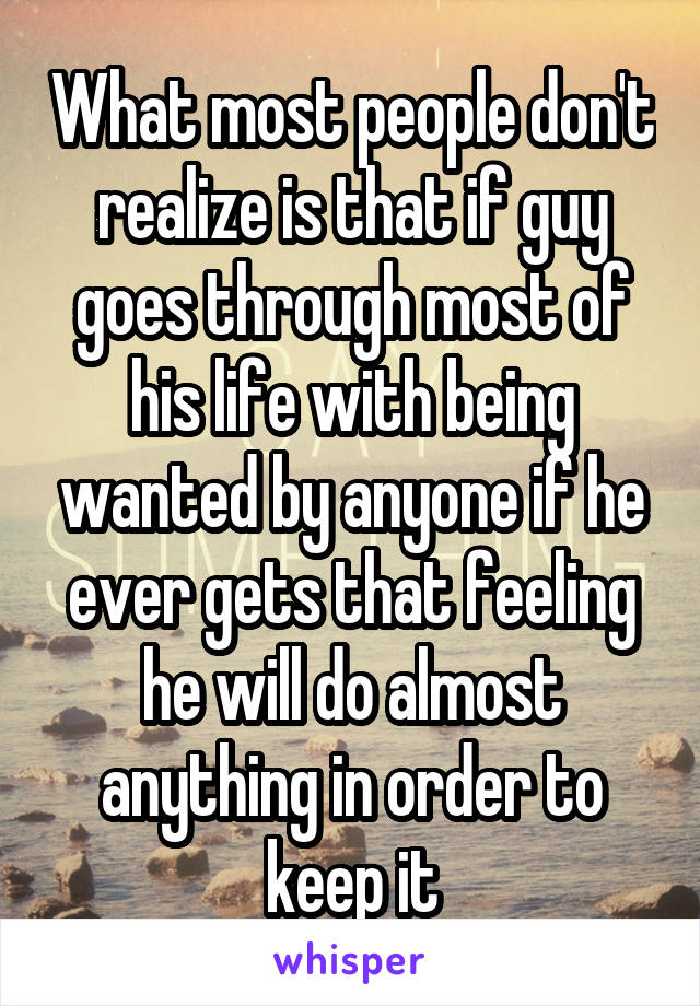 What most people don't realize is that if guy goes through most of his life with being wanted by anyone if he ever gets that feeling he will do almost anything in order to keep it