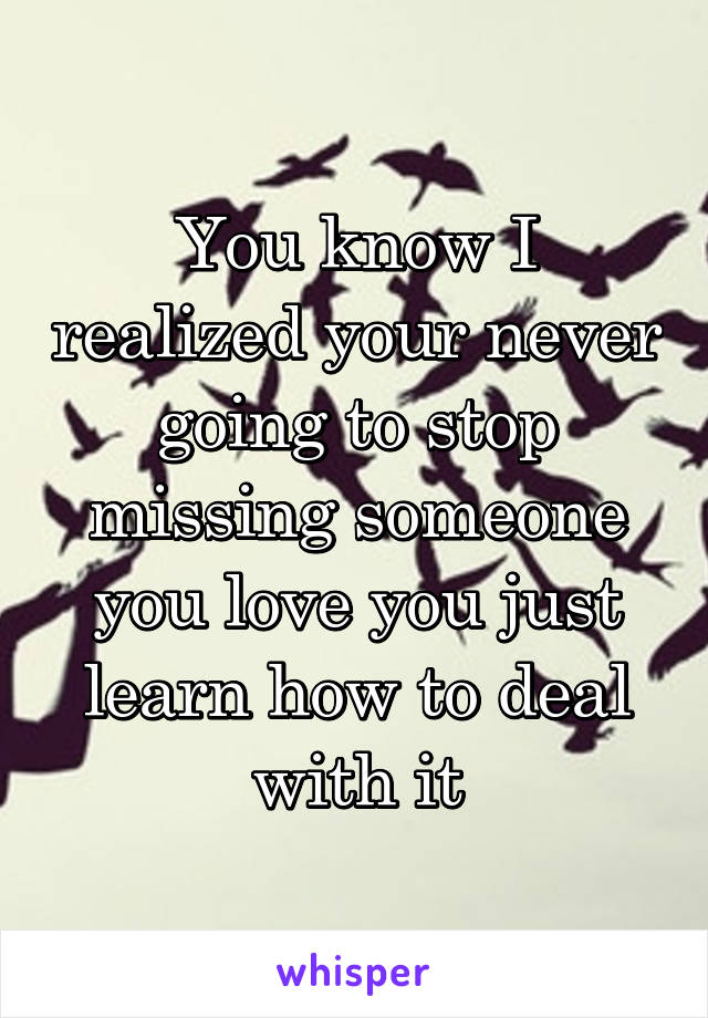 You know I realized your never going to stop missing someone you love you just learn how to deal with it