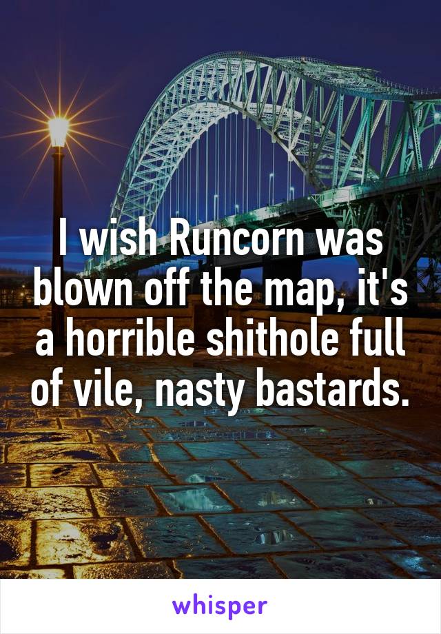 I wish Runcorn was blown off the map, it's a horrible shithole full of vile, nasty bastards.