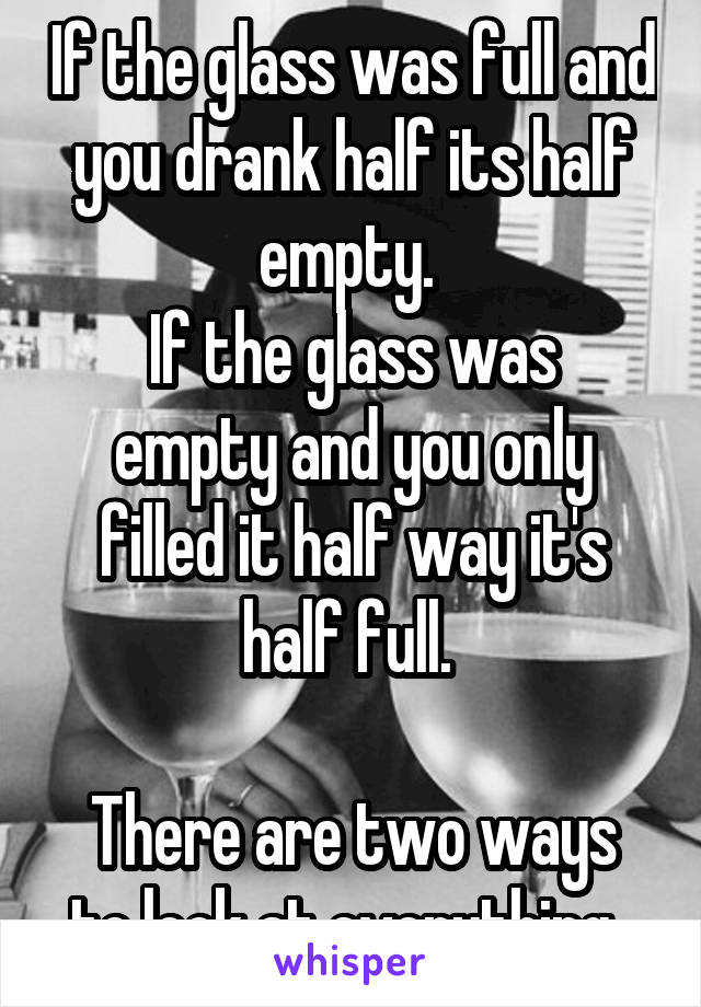 If the glass was full and you drank half its half empty. 
If the glass was empty and you only filled it half way it's half full. 

There are two ways to look at everything. 