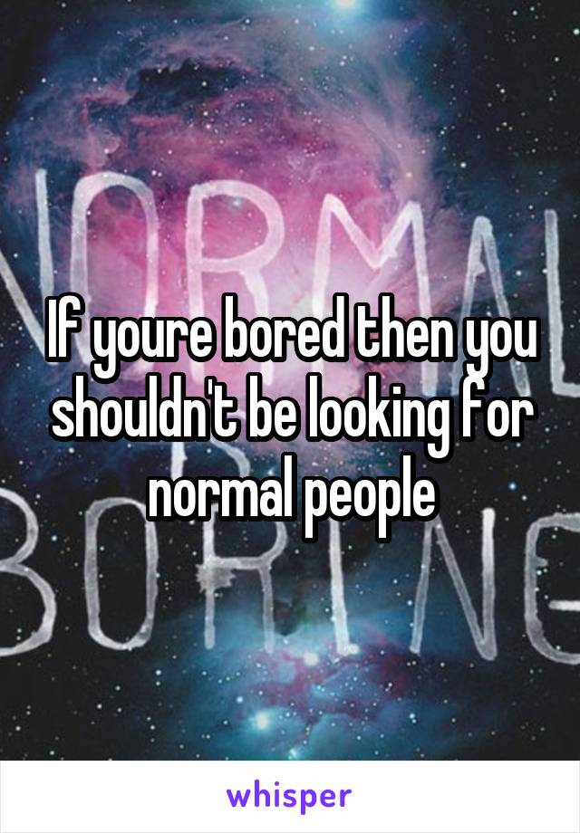 If youre bored then you shouldn't be looking for normal people