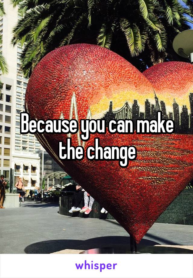 Because you can make the change
