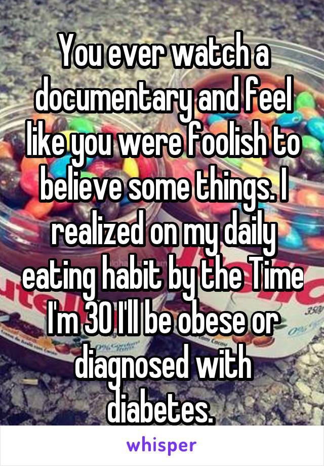 You ever watch a documentary and feel like you were foolish to believe some things. I realized on my daily eating habit by the Time I'm 30 I'll be obese or diagnosed with diabetes. 