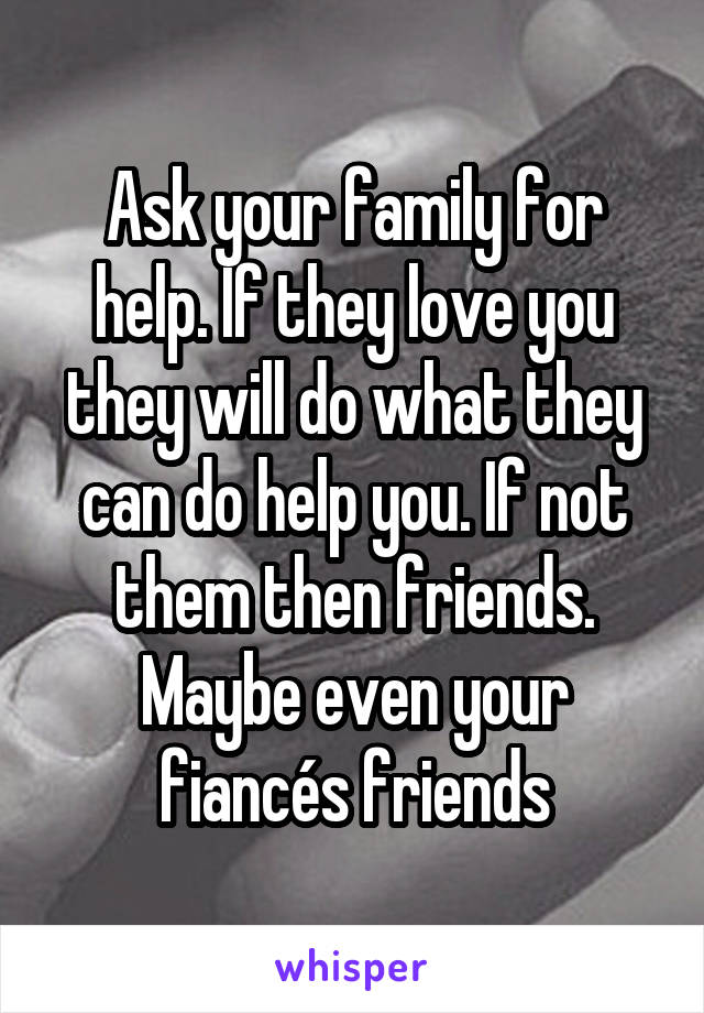 Ask your family for help. If they love you they will do what they can do help you. If not them then friends. Maybe even your fiancés friends