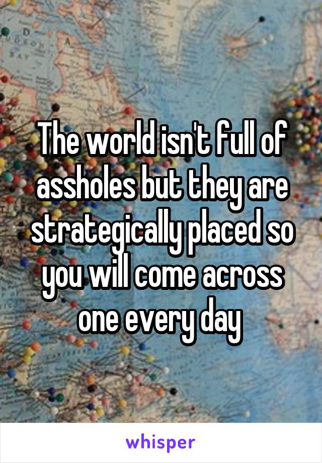 The world isn't full of assholes but they are strategically placed so you will come across one every day 