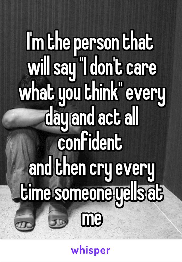 I'm the person that 
will say "I don't care what you think" every day and act all confident 
and then cry every time someone yells at me