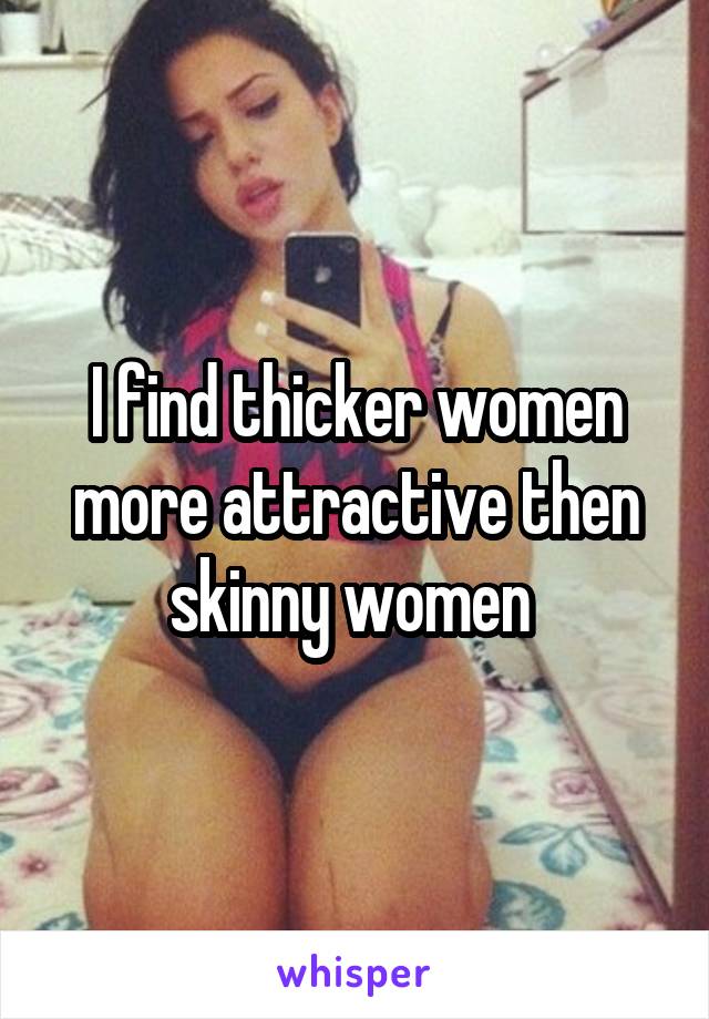 I find thicker women more attractive then skinny women 