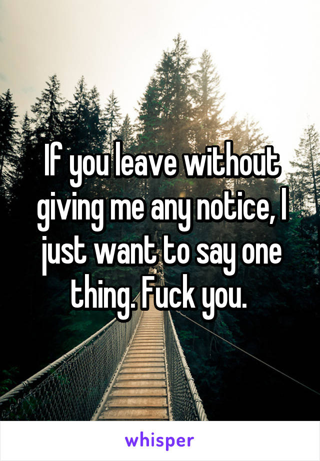If you leave without giving me any notice, I just want to say one thing. Fuck you. 