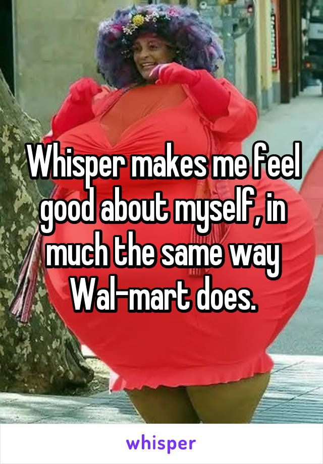 Whisper makes me feel good about myself, in much the same way Wal-mart does.
