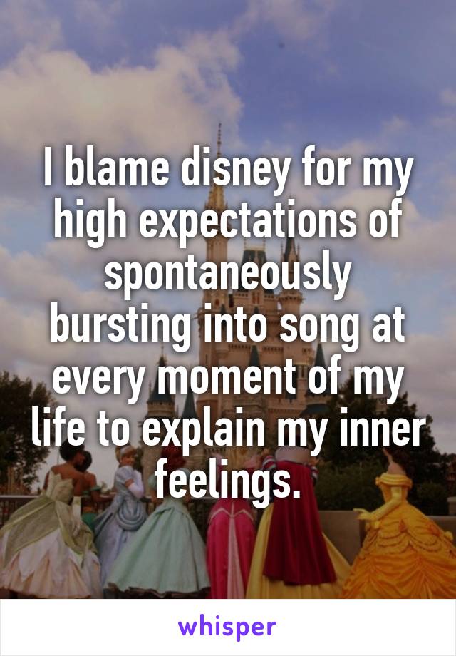 I blame disney for my high expectations of spontaneously bursting into song at every moment of my life to explain my inner feelings.