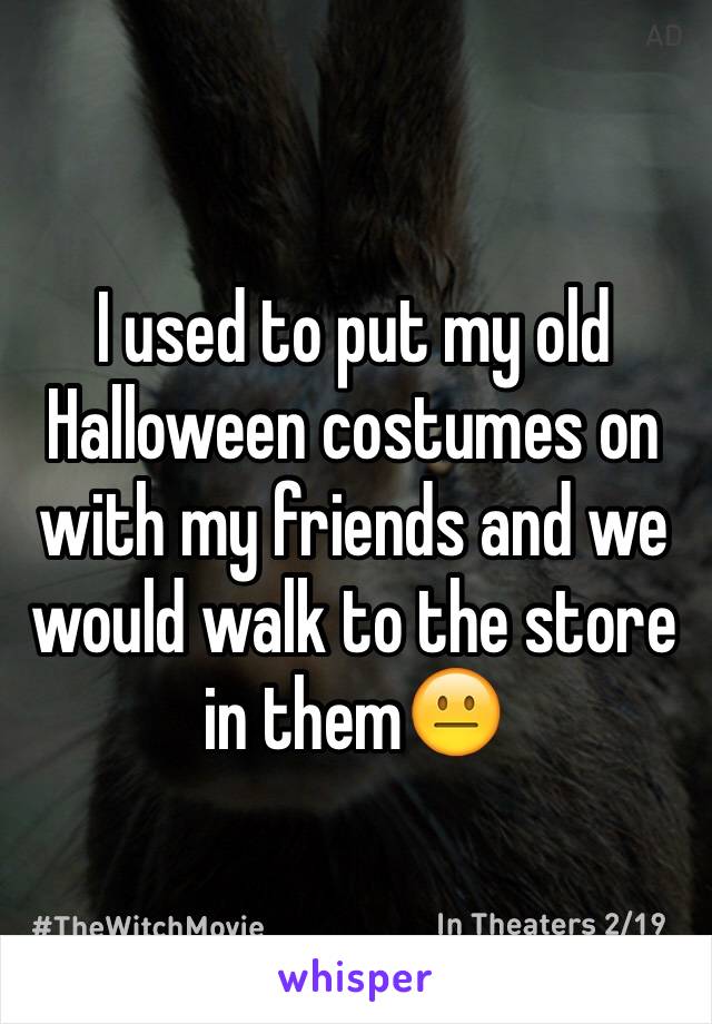 I used to put my old Halloween costumes on with my friends and we would walk to the store in them😐