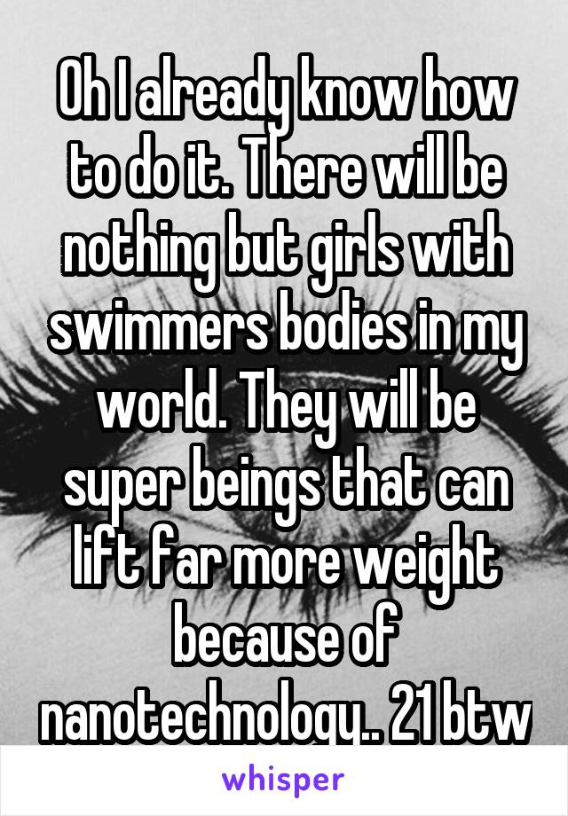 Oh I already know how to do it. There will be nothing but girls with swimmers bodies in my world. They will be super beings that can lift far more weight because of nanotechnology.. 21 btw