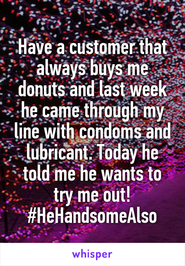 Have a customer that always buys me donuts and last week he came through my line with condoms and lubricant. Today he told me he wants to try me out! #HeHandsomeAlso