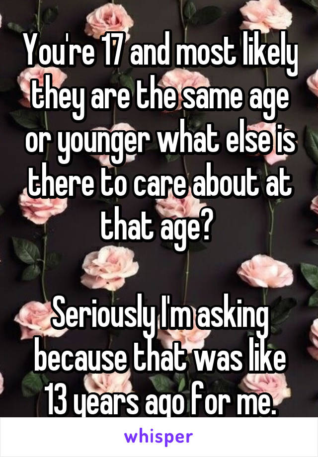 You're 17 and most likely they are the same age or younger what else is there to care about at that age? 

Seriously I'm asking because that was like 13 years ago for me.