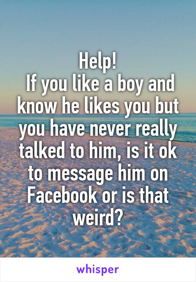 Help!
 If you like a boy and know he likes you but you have never really talked to him, is it ok to message him on Facebook or is that weird?