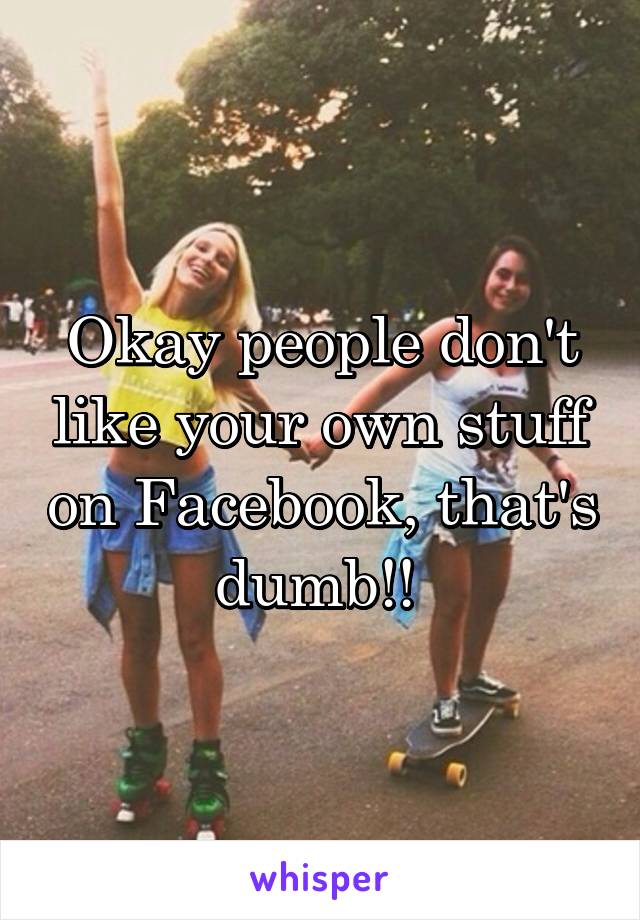 Okay people don't like your own stuff on Facebook, that's dumb!! 