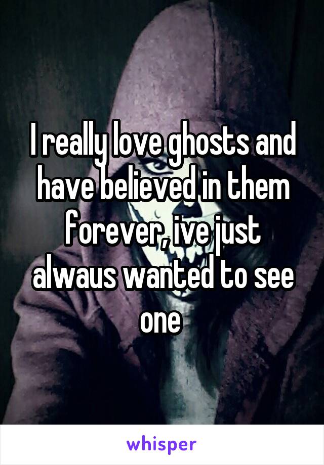 I really love ghosts and have believed in them forever, ive just alwaus wanted to see one 