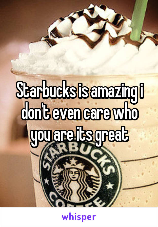 Starbucks is amazing i don't even care who you are its great