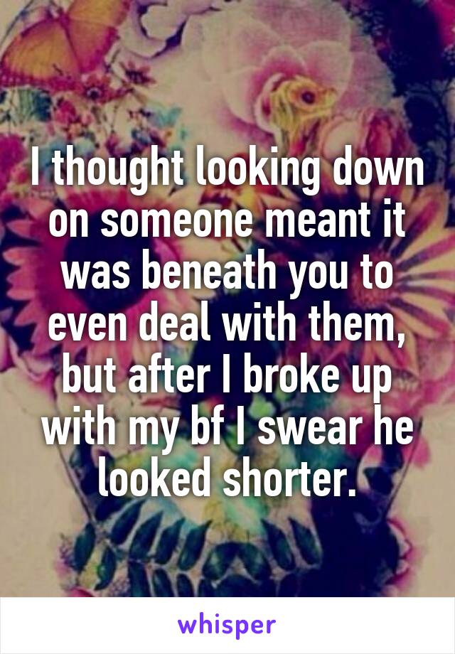 I thought looking down on someone meant it was beneath you to even deal with them, but after I broke up with my bf I swear he looked shorter.