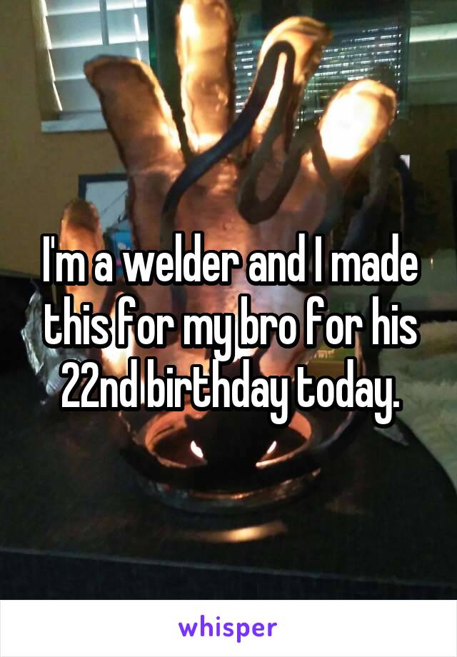 I'm a welder and I made this for my bro for his 22nd birthday today.