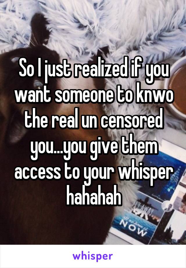 So I just realized if you want someone to knwo the real un censored you...you give them access to your whisper hahahah