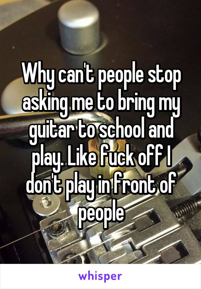 Why can't people stop asking me to bring my guitar to school and play. Like fuck off I don't play in front of people