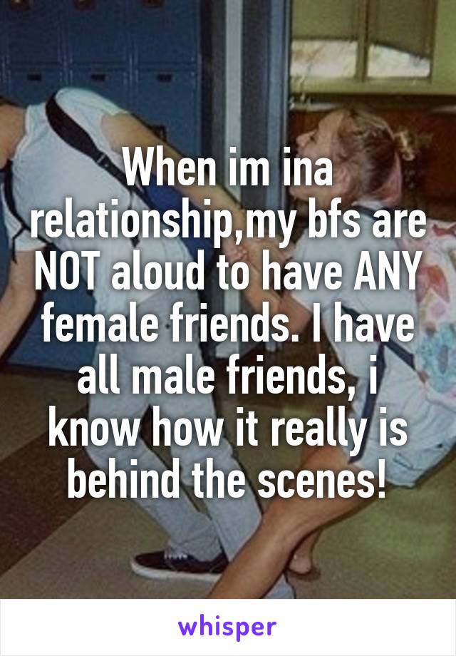 When im ina relationship,my bfs are NOT aloud to have ANY female friends. I have all male friends, i know how it really is behind the scenes!