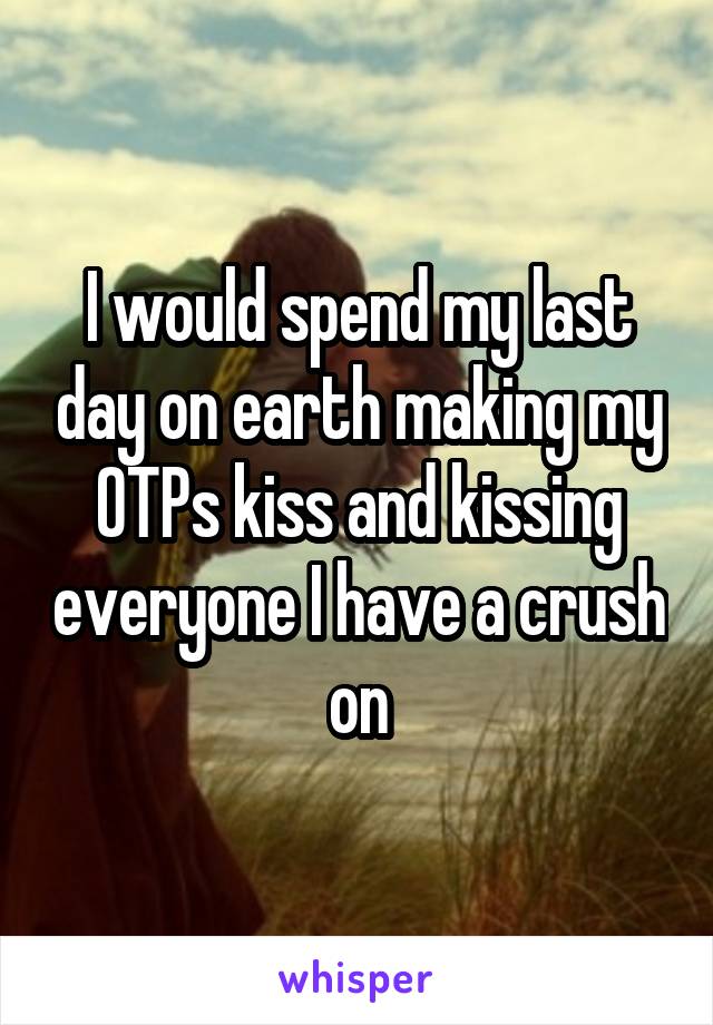 I would spend my last day on earth making my OTPs kiss and kissing everyone I have a crush on