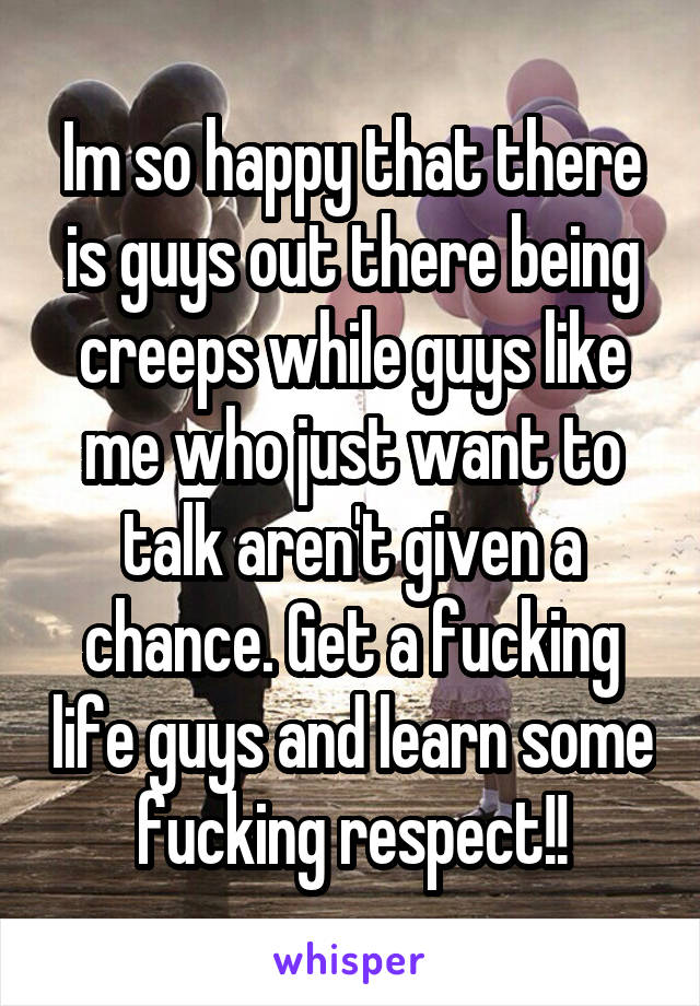 Im so happy that there is guys out there being creeps while guys like me who just want to talk aren't given a chance. Get a fucking life guys and learn some fucking respect!!