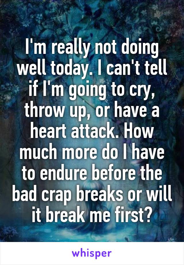 I'm really not doing well today. I can't tell if I'm going to cry, throw up, or have a heart attack. How much more do I have to endure before the bad crap breaks or will it break me first?