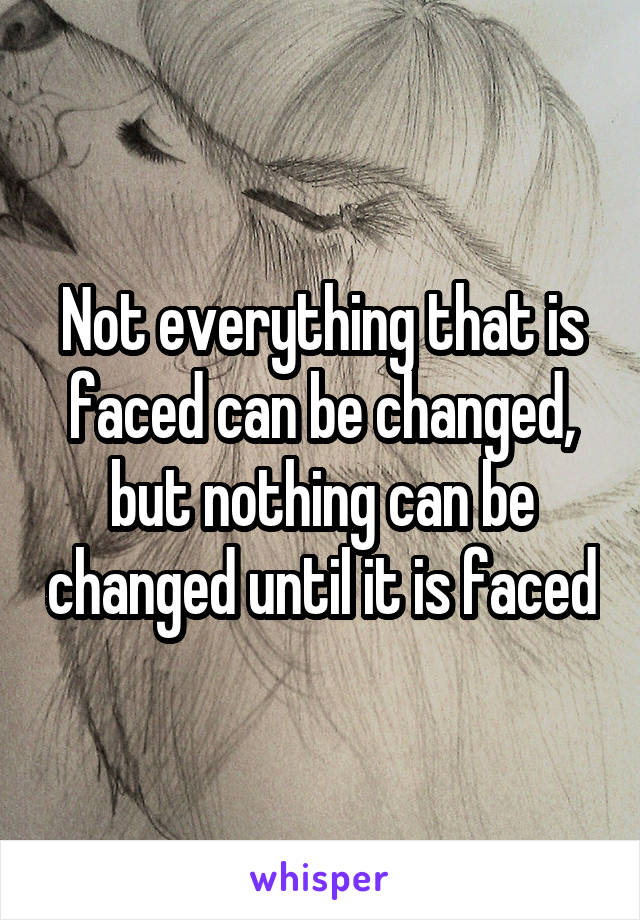 Not everything that is faced can be changed, but nothing can be changed until it is faced