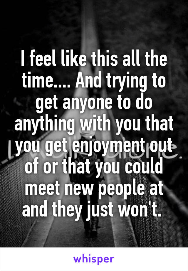 I feel like this all the time.... And trying to get anyone to do anything with you that you get enjoyment out of or that you could meet new people at and they just won't. 