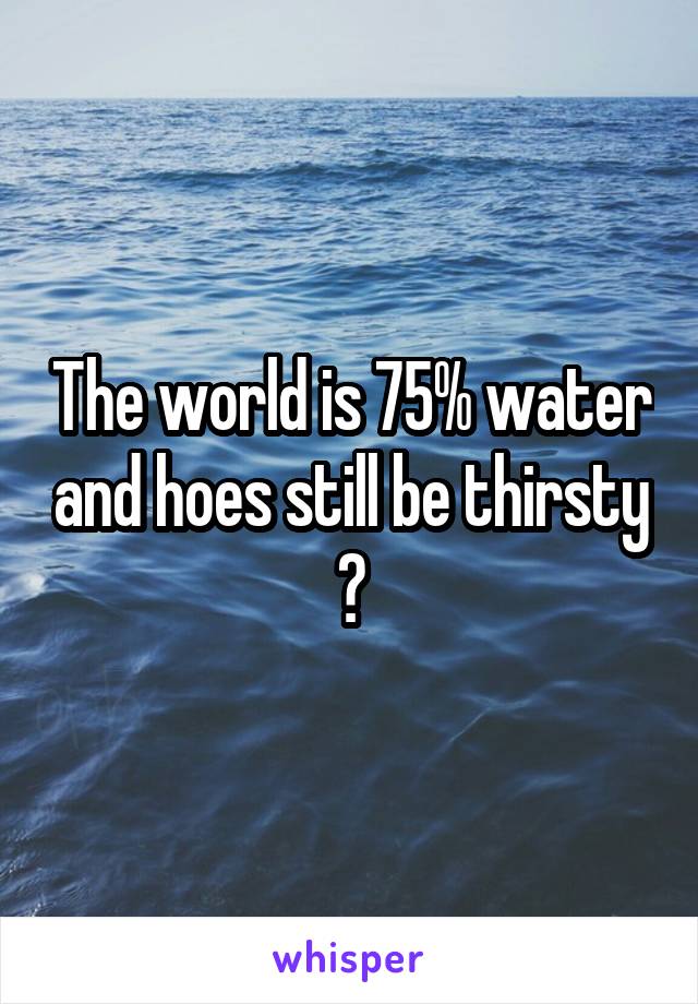 The world is 75% water and hoes still be thirsty
?