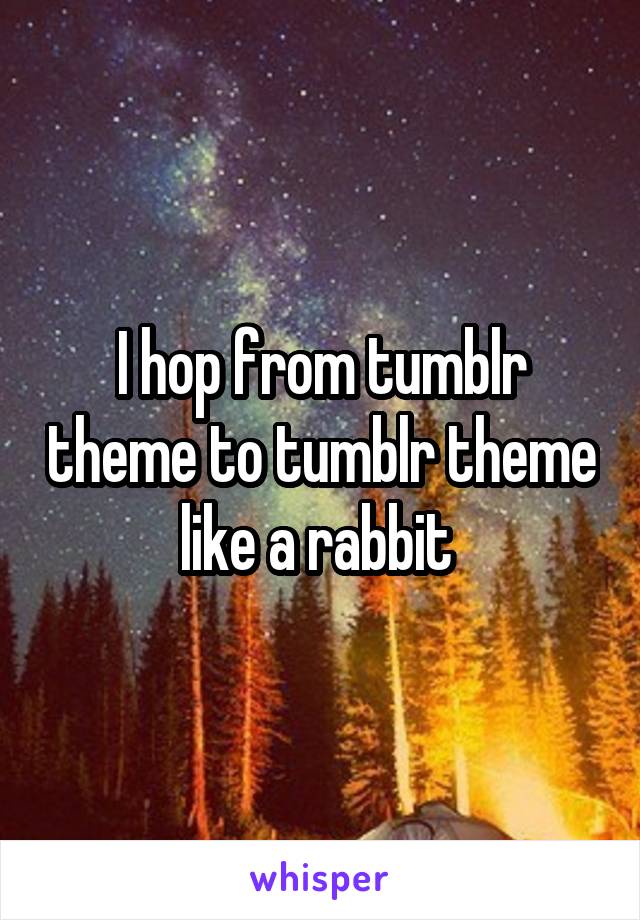 I hop from tumblr theme to tumblr theme like a rabbit 