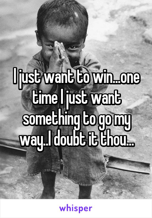 I just want to win...one time I just want something to go my way..I doubt it thou...