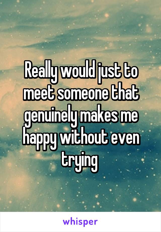 Really would just to meet someone that genuinely makes me happy without even trying 