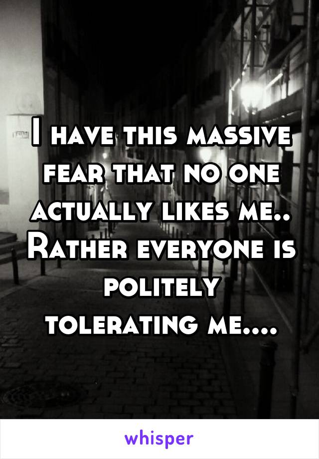 I have this massive fear that no one actually likes me.. Rather everyone is politely tolerating me....