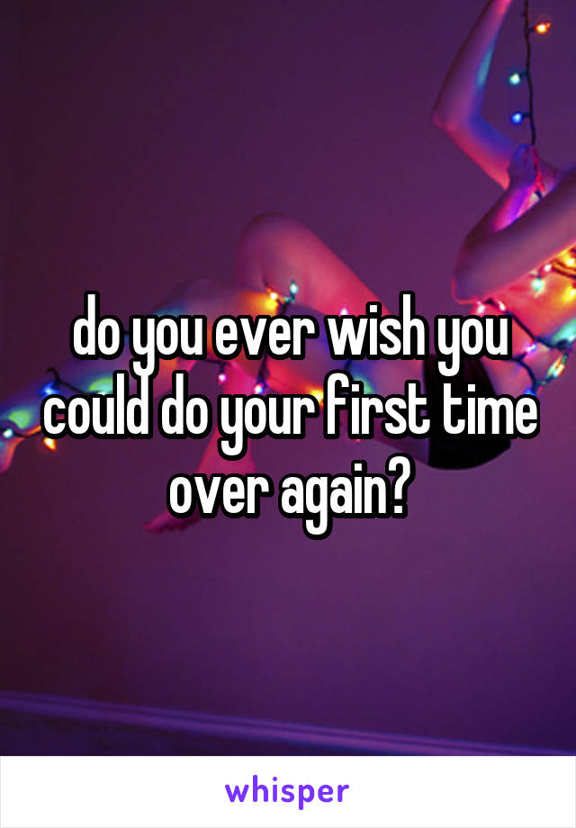 do you ever wish you could do your first time over again?