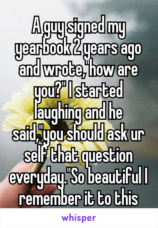 A guy signed my yearbook 2 years ago and wrote,"how are you?" I started laughing and he said,"you should ask ur self that question everyday."So beautiful I remember it to this day.💞