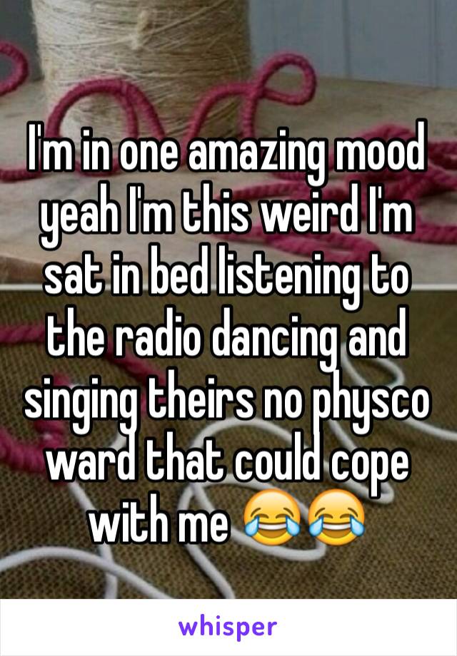 I'm in one amazing mood yeah I'm this weird I'm sat in bed listening to the radio dancing and singing theirs no physco ward that could cope with me 😂😂