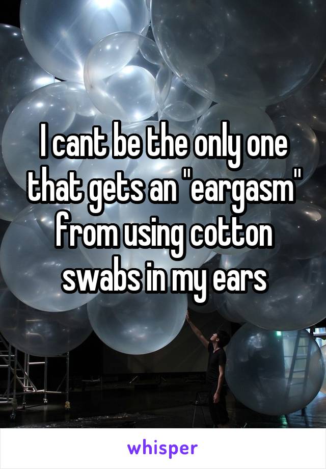 I cant be the only one that gets an "eargasm" from using cotton swabs in my ears
