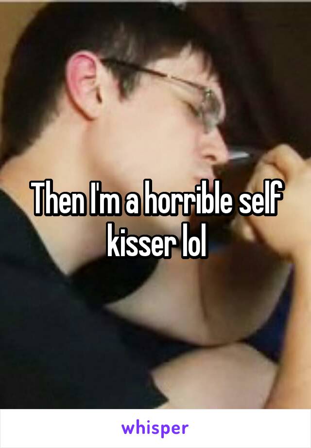 Then I'm a horrible self kisser lol