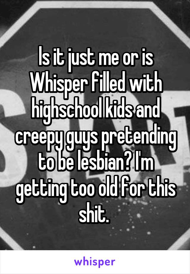 Is it just me or is Whisper filled with highschool kids and creepy guys pretending to be lesbian? I'm getting too old for this shit. 
