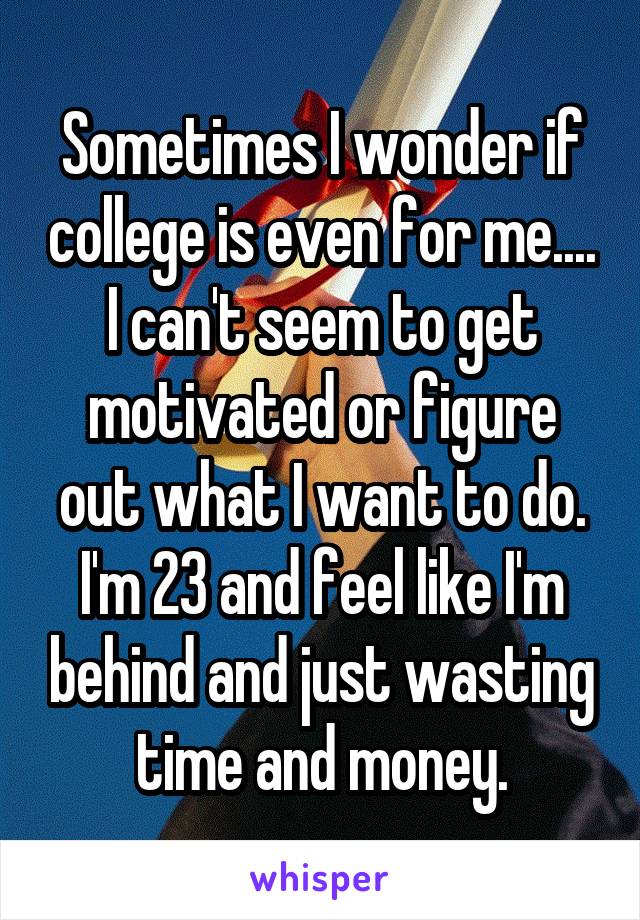 Sometimes I wonder if college is even for me.... I can't seem to get motivated or figure out what I want to do. I'm 23 and feel like I'm behind and just wasting time and money.