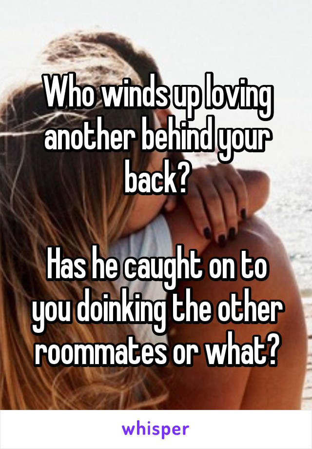 Who winds up loving another behind your back?

Has he caught on to you doinking the other roommates or what?