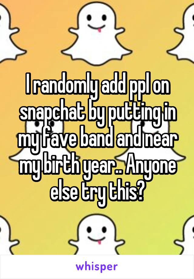 I randomly add ppl on snapchat by putting in my fave band and near my birth year.. Anyone else try this?