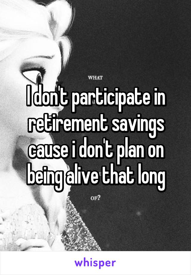 I don't participate in retirement savings cause i don't plan on being alive that long